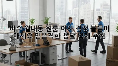 여수 월내동 원룸 이사? 걱정 붙들어 매세요! 믿음직한 용달 업체 추천